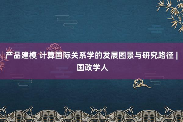 产品建模 计算国际关系学的发展图景与研究路径 | 国政学人