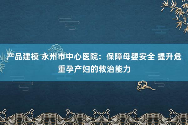 产品建模 永州市中心医院：保障母婴安全 提升危重孕产妇的救治能力