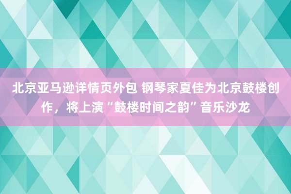 北京亚马逊详情页外包 钢琴家夏佳为北京鼓楼创作，将上演“鼓楼时间之韵”音乐沙龙