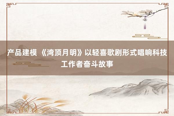 产品建模 《湾顶月明》以轻喜歌剧形式唱响科技工作者奋斗故事