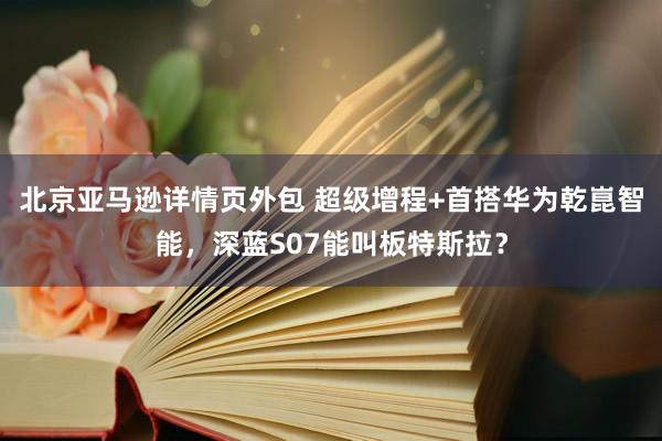 北京亚马逊详情页外包 超级增程+首搭华为乾崑智能，深蓝S07能叫板特斯拉？