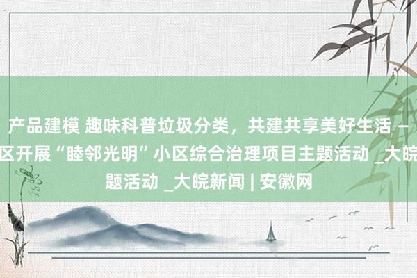 产品建模 趣味科普垃圾分类，共建共享美好生活 ——合肥磨店社区开展“睦邻光明”小区综合治理项目主题活动 _大皖新闻 | 安徽网