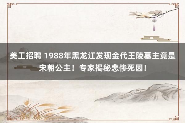 美工招聘 1988年黑龙江发现金代王陵墓主竟是宋朝公主！专家揭秘悲惨死因！