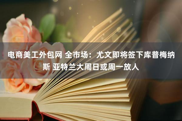 电商美工外包网 全市场：尤文即将签下库普梅纳斯 亚特兰大周日或周一放人