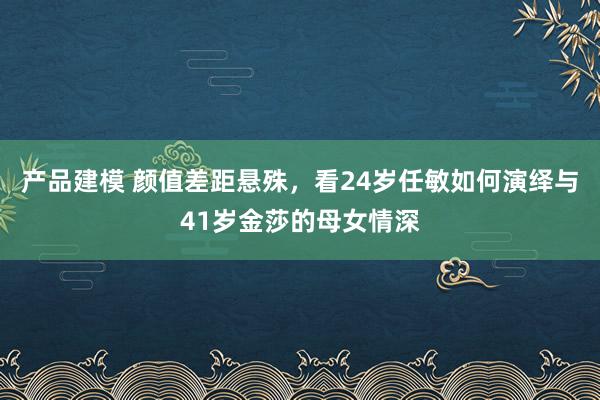 产品建模 颜值差距悬殊，看24岁任敏如何演绎与41岁金莎的母女情深