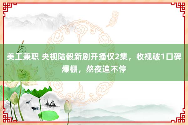 美工兼职 央视陆毅新剧开播仅2集，收视破1口碑爆棚，熬夜追不停