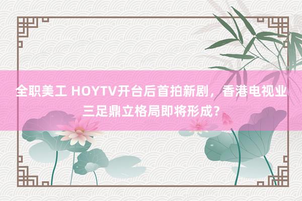 全职美工 HOYTV开台后首拍新剧，香港电视业三足鼎立格局即将形成？