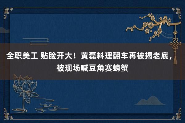 全职美工 贴脸开大！黄磊料理翻车再被揭老底， 被现场喊豆角赛螃蟹