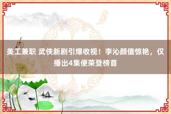 美工兼职 武侠新剧引爆收视！李沁颜值惊艳，仅播出4集便荣登榜首