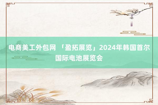 电商美工外包网 「盈拓展览」2024年韩国首尔国际电池展览会