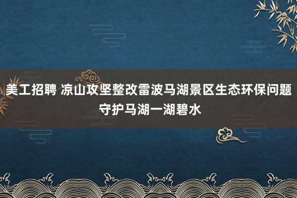 美工招聘 凉山攻坚整改雷波马湖景区生态环保问题 守护马湖一湖碧水