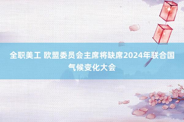 全职美工 欧盟委员会主席将缺席2024年联合国气候变化大会